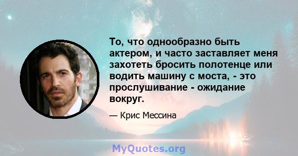 То, что однообразно быть актером, и часто заставляет меня захотеть бросить полотенце или водить машину с моста, - это прослушивание - ожидание вокруг.