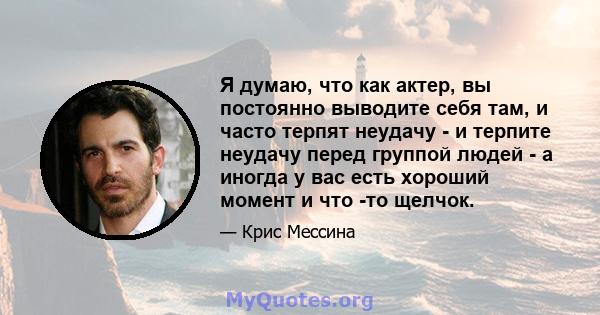 Я думаю, что как актер, вы постоянно выводите себя там, и часто терпят неудачу - и терпите неудачу перед группой людей - а иногда у вас есть хороший момент и что -то щелчок.