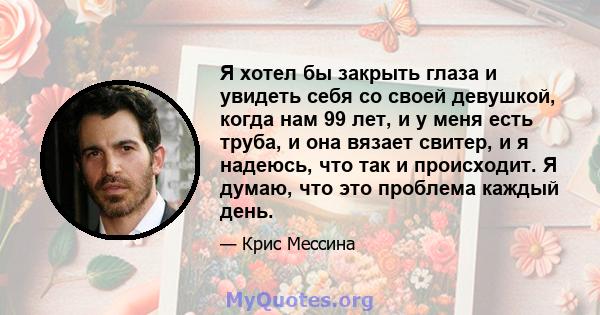 Я хотел бы закрыть глаза и увидеть себя со своей девушкой, когда нам 99 лет, и у меня есть труба, и она вязает свитер, и я надеюсь, что так и происходит. Я думаю, что это проблема каждый день.