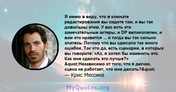 Я имею в виду, что в комнате редактирования вы сидите там, и вы так довольны этим. У вас есть эти замечательные актеры, и DP великолепен, и вам это нравится ... и тогда вы так сильно злитесь. Потому что вы сделали так