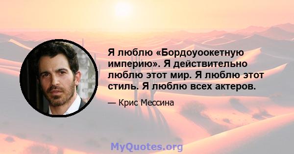 Я люблю «Бордоуоокетную империю». Я действительно люблю этот мир. Я люблю этот стиль. Я люблю всех актеров.