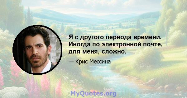 Я с другого периода времени. Иногда по электронной почте, для меня, сложно.