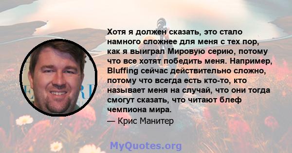 Хотя я должен сказать, это стало намного сложнее для меня с тех пор, как я выиграл Мировую серию, потому что все хотят победить меня. Например, Bluffing сейчас действительно сложно, потому что всегда есть кто-то, кто