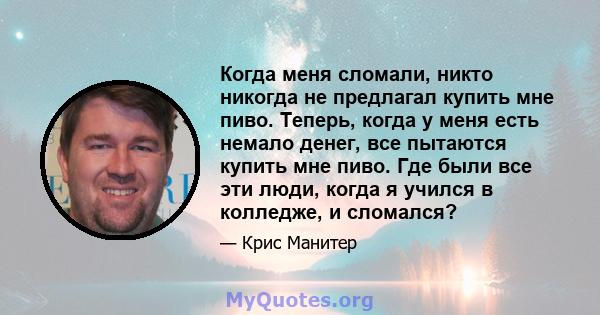 Когда меня сломали, никто никогда не предлагал купить мне пиво. Теперь, когда у меня есть немало денег, все пытаются купить мне пиво. Где были все эти люди, когда я учился в колледже, и сломался?