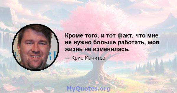 Кроме того, и тот факт, что мне не нужно больше работать, моя жизнь не изменилась.