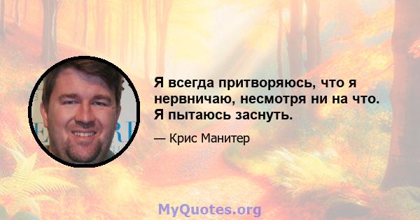 Я всегда притворяюсь, что я нервничаю, несмотря ни на что. Я пытаюсь заснуть.