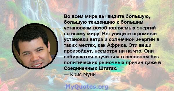 Во всем мире вы видите большую, большую тенденцию к большим установкам возобновляемых энергий по всему миру. Вы увидите огромные установки ветра и солнечной энергии в таких местах, как Африка. Эти вещи произойдут,