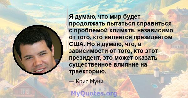 Я думаю, что мир будет продолжать пытаться справиться с проблемой климата, независимо от того, кто является президентом США. Но я думаю, что, в зависимости от того, кто этот президент, это может оказать существенное