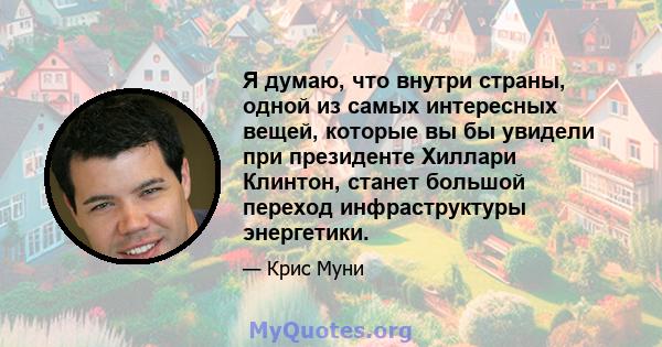 Я думаю, что внутри страны, одной из самых интересных вещей, которые вы бы увидели при президенте Хиллари Клинтон, станет большой переход инфраструктуры энергетики.