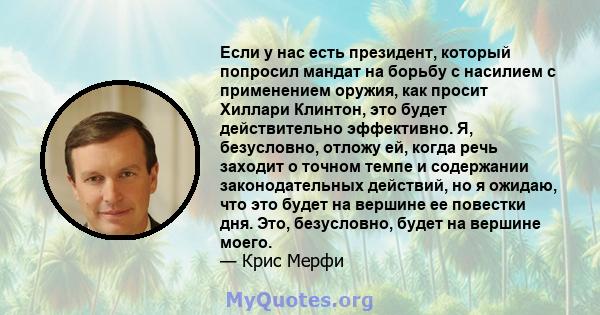 Если у нас есть президент, который попросил мандат на борьбу с насилием с применением оружия, как просит Хиллари Клинтон, это будет действительно эффективно. Я, безусловно, отложу ей, когда речь заходит о точном темпе и 