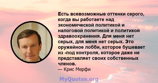 Есть всевозможные оттенки серого, когда вы работаете над экономической политикой и налоговой политикой и политикой здравоохранения. Для меня нет серых, для меня нет серых. Это оружейное лобби, которое бушевает из -под