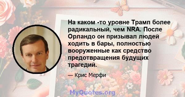 На каком -то уровне Трамп более радикальный, чем NRA. После Орландо он призывал людей ходить в бары, полностью вооруженные как средство предотвращения будущих трагедий.