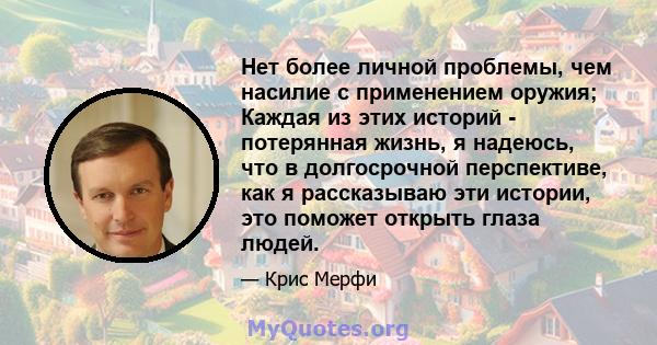 Нет более личной проблемы, чем насилие с применением оружия; Каждая из этих историй - потерянная жизнь, я надеюсь, что в долгосрочной перспективе, как я рассказываю эти истории, это поможет открыть глаза людей.