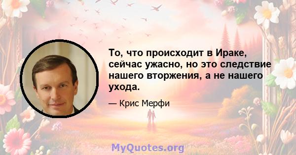 То, что происходит в Ираке, сейчас ужасно, но это следствие нашего вторжения, а не нашего ухода.