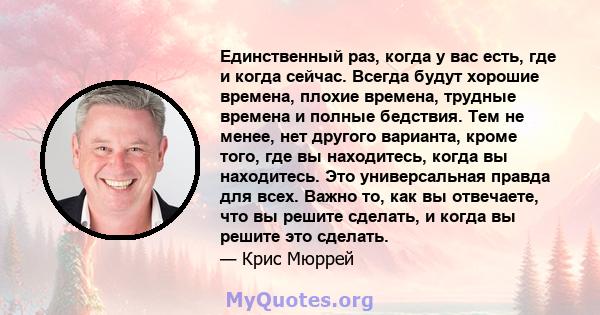 Единственный раз, когда у вас есть, где и когда сейчас. Всегда будут хорошие времена, плохие времена, трудные времена и полные бедствия. Тем не менее, нет другого варианта, кроме того, где вы находитесь, когда вы