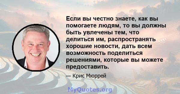 Если вы честно знаете, как вы помогаете людям, то вы должны быть увлечены тем, что делиться им, распространять хорошие новости, дать всем возможность поделиться решениями, которые вы можете предоставить.