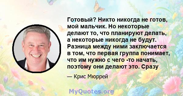 Готовый? Никто никогда не готов, мой мальчик. Но некоторые делают то, что планируют делать, а некоторые никогда не будут. Разница между ними заключается в том, что первая группа понимает, что им нужно с чего -то начать, 