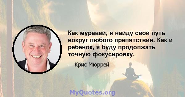 Как муравей, я найду свой путь вокруг любого препятствия. Как и ребенок, я буду продолжать точную фокусировку.