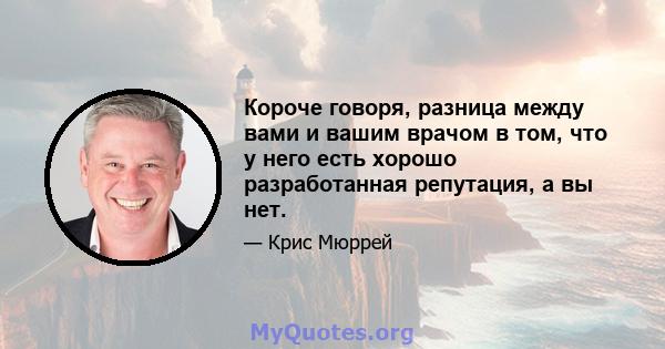 Короче говоря, разница между вами и вашим врачом в том, что у него есть хорошо разработанная репутация, а вы нет.