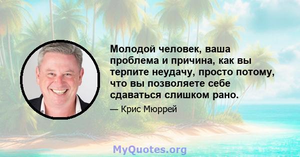 Молодой человек, ваша проблема и причина, как вы терпите неудачу, просто потому, что вы позволяете себе сдаваться слишком рано.