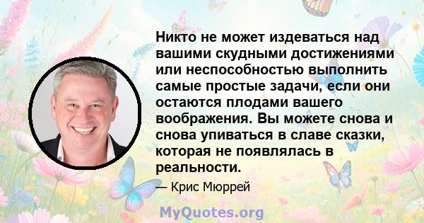 Никто не может издеваться над вашими скудными достижениями или неспособностью выполнить самые простые задачи, если они остаются плодами вашего воображения. Вы можете снова и снова упиваться в славе сказки, которая не