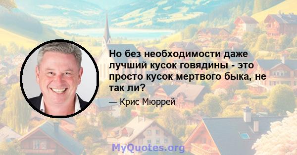 Но без необходимости даже лучший кусок говядины - это просто кусок мертвого быка, не так ли?