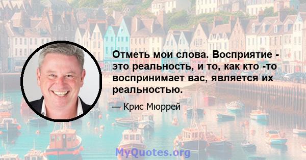 Отметь мои слова. Восприятие - это реальность, и то, как кто -то воспринимает вас, является их реальностью.