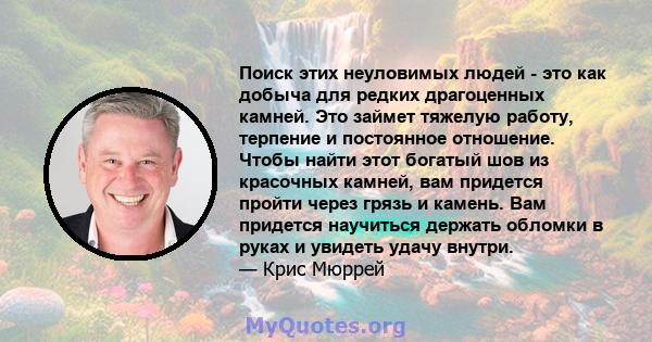 Поиск этих неуловимых людей - это как добыча для редких драгоценных камней. Это займет тяжелую работу, терпение и постоянное отношение. Чтобы найти этот богатый шов из красочных камней, вам придется пройти через грязь и 