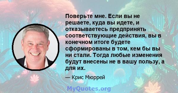 Поверьте мне. Если вы не решаете, куда вы идете, и отказываетесь предпринять соответствующие действия, вы в конечном итоге будете сформированы в том, кем бы вы ни стали. Тогда любые изменения будут внесены не в вашу