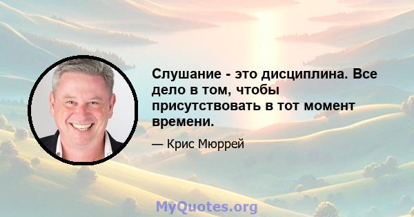 Слушание - это дисциплина. Все дело в том, чтобы присутствовать в тот момент времени.