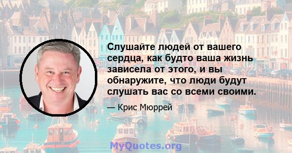 Слушайте людей от вашего сердца, как будто ваша жизнь зависела от этого, и вы обнаружите, что люди будут слушать вас со всеми своими.