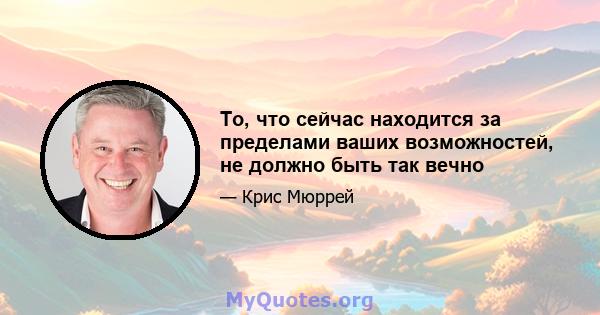 То, что сейчас находится за пределами ваших возможностей, не должно быть так вечно