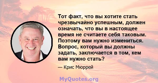 Тот факт, что вы хотите стать чрезвычайно успешным, должен означать, что вы в настоящее время не считаете себя таковым. Поэтому вам нужно измениться. Вопрос, который вы должны задать, заключается в том, кем вам нужно