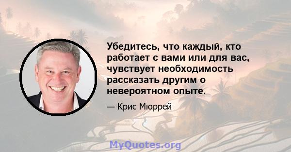 Убедитесь, что каждый, кто работает с вами или для вас, чувствует необходимость рассказать другим о невероятном опыте.