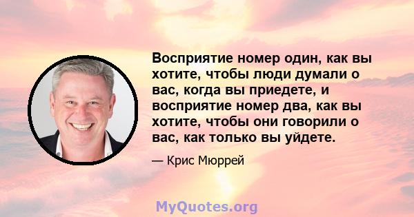 Восприятие номер один, как вы хотите, чтобы люди думали о вас, когда вы приедете, и восприятие номер два, как вы хотите, чтобы они говорили о вас, как только вы уйдете.