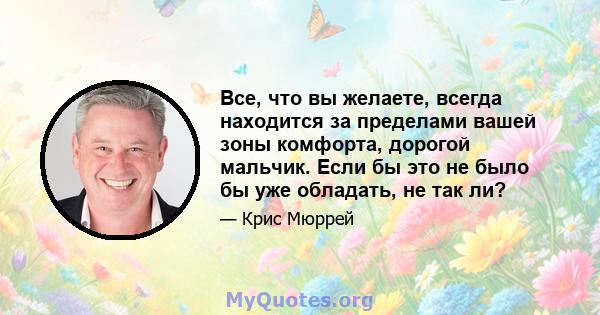 Все, что вы желаете, всегда находится за пределами вашей зоны комфорта, дорогой мальчик. Если бы это не было бы уже обладать, не так ли?