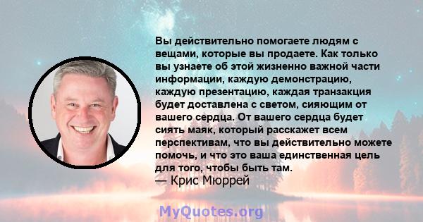 Вы действительно помогаете людям с вещами, которые вы продаете. Как только вы узнаете об этой жизненно важной части информации, каждую демонстрацию, каждую презентацию, каждая транзакция будет доставлена ​​с светом,