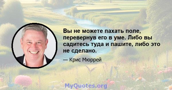 Вы не можете пахать поле, перевернув его в уме. Либо вы садитесь туда и пашите, либо это не сделано.