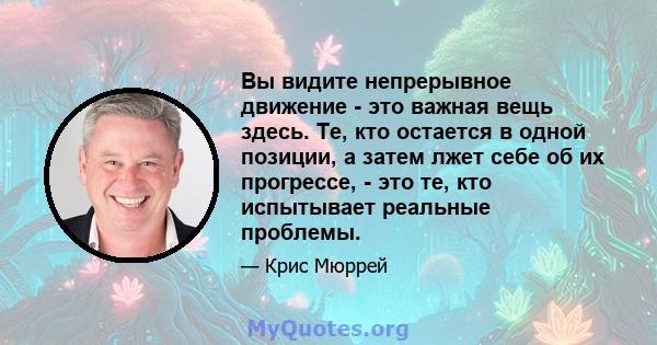 Вы видите непрерывное движение - это важная вещь здесь. Те, кто остается в одной позиции, а затем лжет себе об их прогрессе, - это те, кто испытывает реальные проблемы.