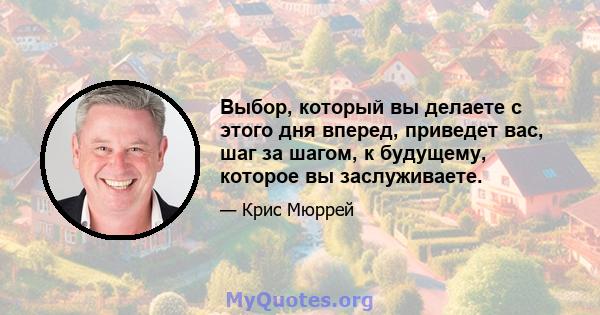 Выбор, который вы делаете с этого дня вперед, приведет вас, шаг за шагом, к будущему, которое вы заслуживаете.