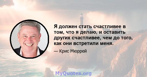 Я должен стать счастливее в том, что я делаю, и оставить других счастливее, чем до того, как они встретили меня.