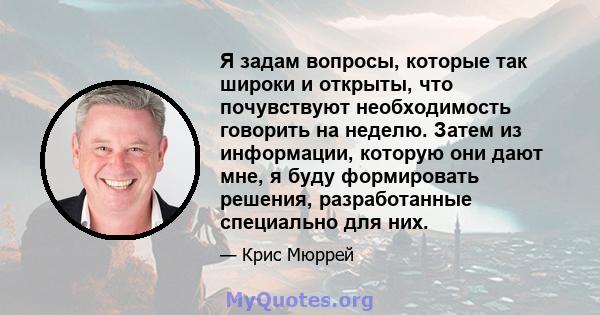 Я задам вопросы, которые так широки и открыты, что почувствуют необходимость говорить на неделю. Затем из информации, которую они дают мне, я буду формировать решения, разработанные специально для них.