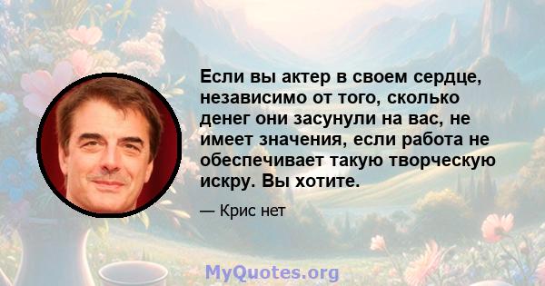 Если вы актер в своем сердце, независимо от того, сколько денег они засунули на вас, не имеет значения, если работа не обеспечивает такую ​​творческую искру. Вы хотите.