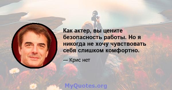 Как актер, вы цените безопасность работы. Но я никогда не хочу чувствовать себя слишком комфортно.