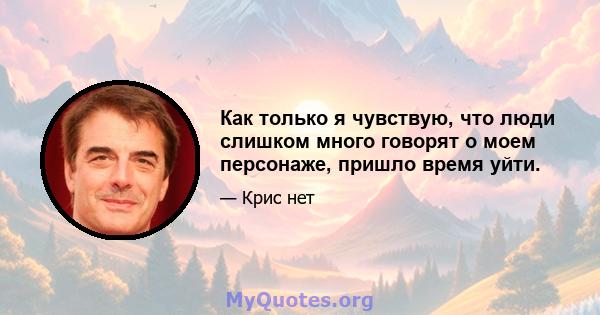 Как только я чувствую, что люди слишком много говорят о моем персонаже, пришло время уйти.