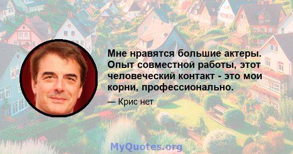 Мне нравятся большие актеры. Опыт совместной работы, этот человеческий контакт - это мои корни, профессионально.