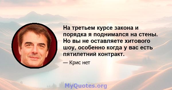 На третьем курсе закона и порядка я поднимался на стены. Но вы не оставляете хитового шоу, особенно когда у вас есть пятилетний контракт.