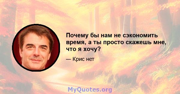 Почему бы нам не сэкономить время, а ты просто скажешь мне, что я хочу?