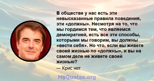 В обществе у нас есть эти невысказанные правила поведения, эти «должны». Несмотря на то, что мы гордимся тем, что являемся демократией, есть все эти способы, которыми мы говорим, вы должны «вести себя». Но что, если вы