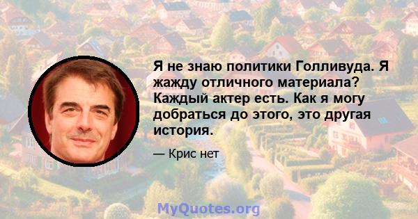 Я не знаю политики Голливуда. Я жажду отличного материала? Каждый актер есть. Как я могу добраться до этого, это другая история.